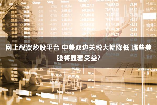 网上配资炒股平台 中美双边关税大幅降低 哪些美股将显著受益?