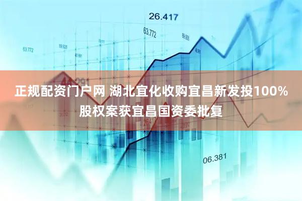 正规配资门户网 湖北宜化收购宜昌新发投100%股权案获宜昌国资委批复