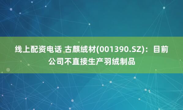 线上配资电话 古麒绒材(001390.SZ)：目前公司不直接生产羽绒制品