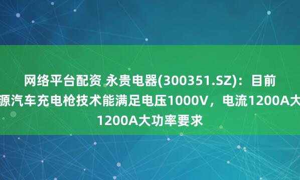 网络平台配资 永贵电器(300351.SZ)：目前面向新能源汽车充电枪技术能满足电压1000V，电流1200A大功率要求