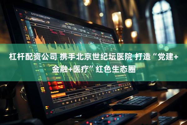 杠杆配资公司 携手北京世纪坛医院 打造“党建+金融+医疗”红色生态圈
