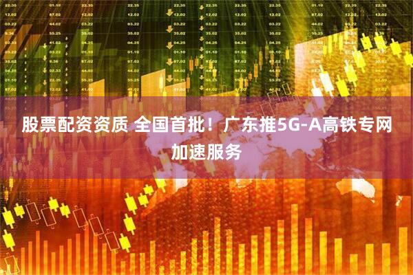 股票配资资质 全国首批！广东推5G-A高铁专网加速服务