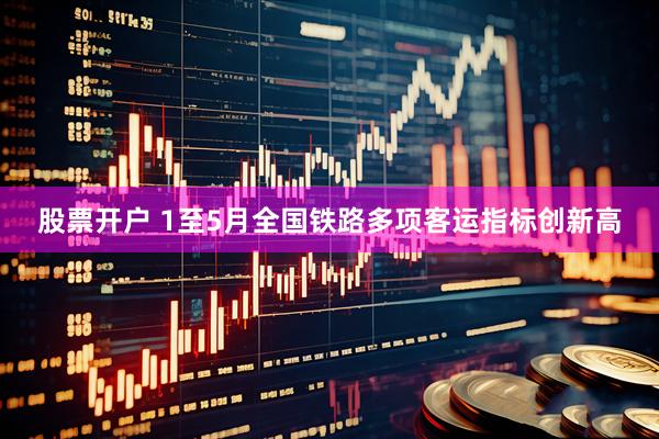 股票开户 1至5月全国铁路多项客运指标创新高