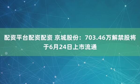配资平台配资配资 京城股份：703.46万解禁股将于6月24日上市流通