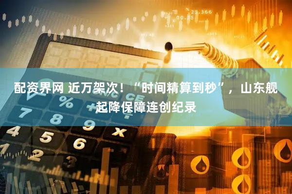 配资界网 近万架次！“时间精算到秒”，山东舰起降保障连创纪录