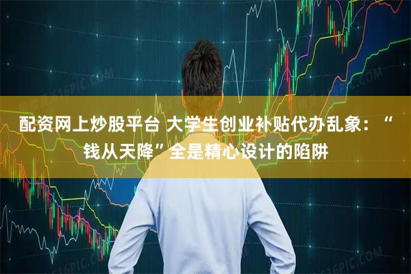 配资网上炒股平台 大学生创业补贴代办乱象：“钱从天降”全是精心设计的陷阱