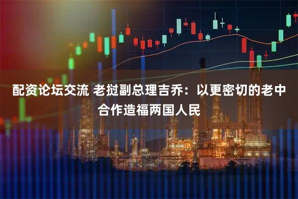 配资论坛交流 老挝副总理吉乔：以更密切的老中合作造福两国人民