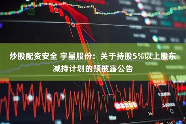 炒股配资安全 宇晶股份：关于持股5%以上股东减持计划的预披露公告