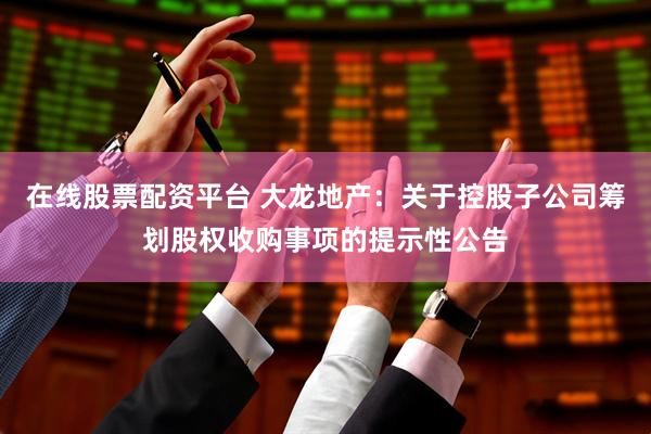 在线股票配资平台 大龙地产：关于控股子公司筹划股权收购事项的提示性公告