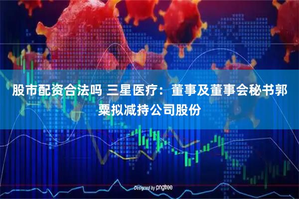 股市配资合法吗 三星医疗：董事及董事会秘书郭粟拟减持公司股份