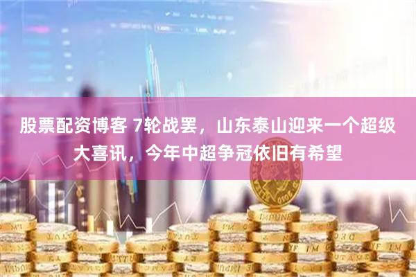股票配资博客 7轮战罢，山东泰山迎来一个超级大喜讯，今年中超争冠依旧有希望
