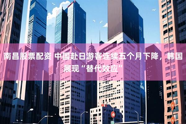 南昌股票配资 中国赴日游客连续五个月下降，韩国展现“替代效应”